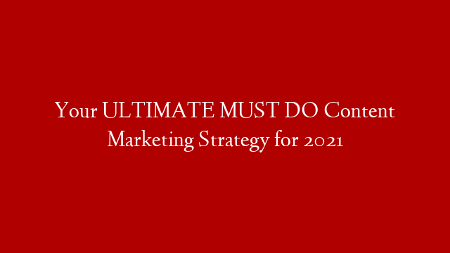 Your ULTIMATE MUST DO Content Marketing Strategy for 2021