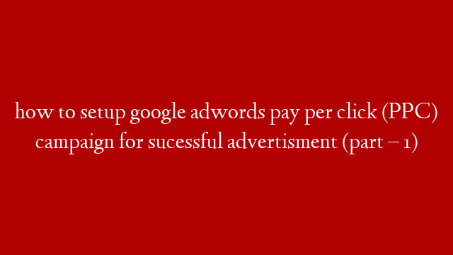 how to setup google adwords pay per click (PPC) campaign for sucessful advertisment (part – 1)
