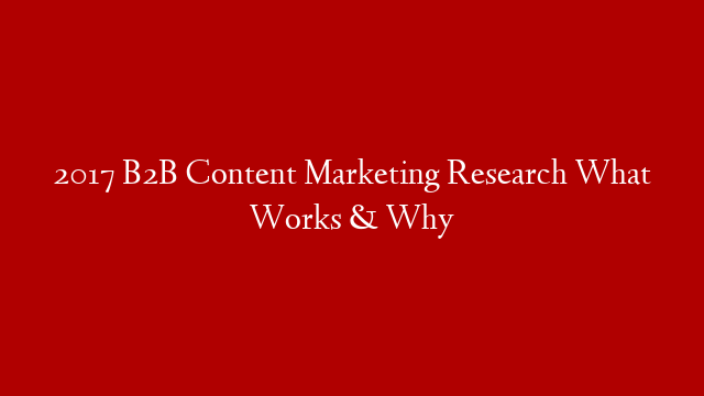 2017 B2B Content Marketing Research  What Works & Why