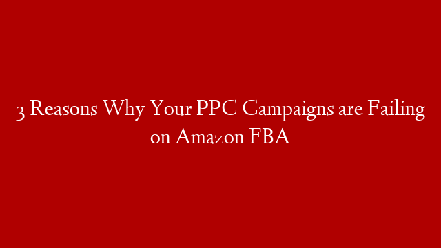 3 Reasons Why Your PPC Campaigns are Failing on Amazon FBA
