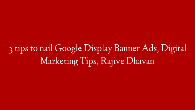 3 tips to nail Google Display Banner Ads, Digital Marketing Tips, Rajive Dhavan