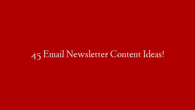 45 Email Newsletter Content Ideas!