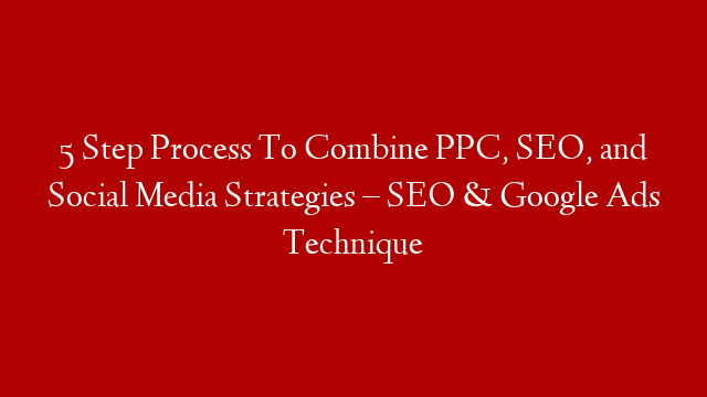 5 Step Process To Combine PPC, SEO, and Social Media Strategies – SEO & Google Ads Technique