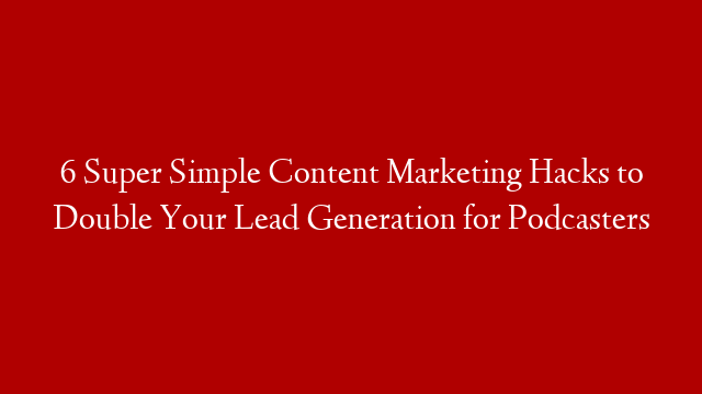 6 Super Simple Content Marketing Hacks to Double Your Lead Generation for Podcasters