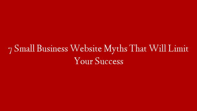 7 Small Business Website Myths That Will Limit Your Success