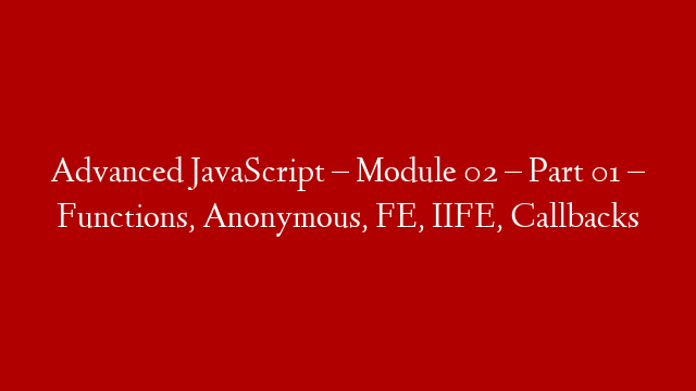 Advanced JavaScript – Module 02 – Part 01 – Functions, Anonymous, FE, IIFE, Callbacks