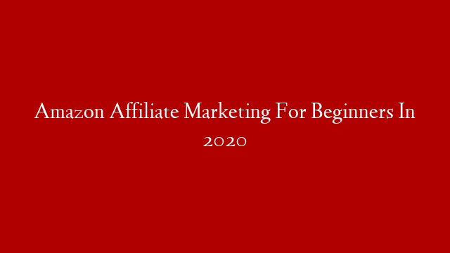 Amazon Affiliate Marketing For Beginners In 2020