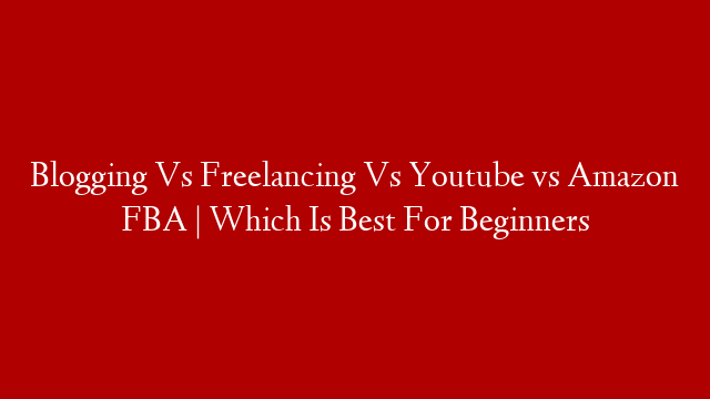 Blogging Vs Freelancing Vs Youtube vs Amazon FBA | Which Is Best For Beginners