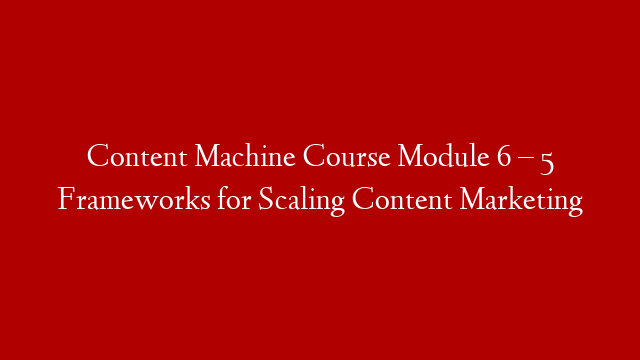Content Machine Course Module 6 – 5 Frameworks for Scaling Content Marketing