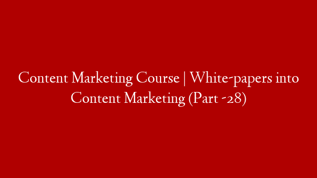 Content Marketing Course | White-papers into Content Marketing (Part -28)