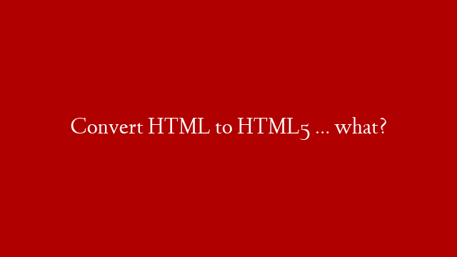 Convert HTML to HTML5 … what?