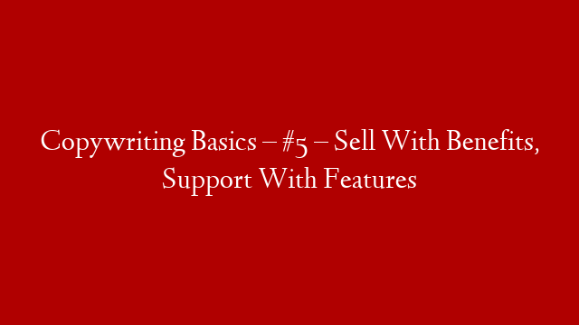 Copywriting Basics – #5 – Sell With Benefits, Support With Features