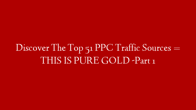 Discover The Top 51 PPC Traffic Sources = THIS IS PURE GOLD -Part 1
