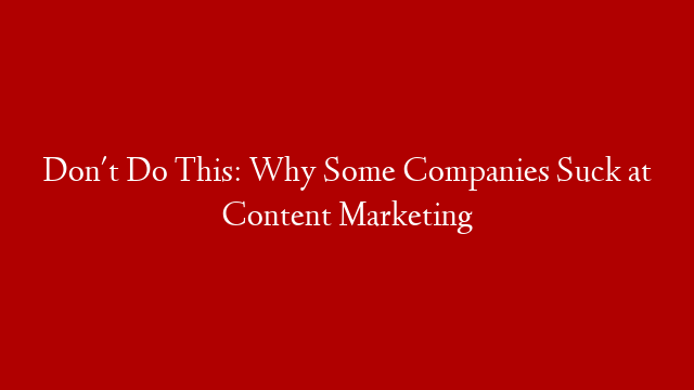 Don't Do This: Why Some Companies Suck at Content Marketing