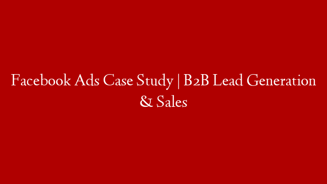 Facebook Ads Case Study | B2B Lead Generation & Sales