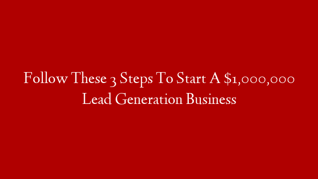 Follow These 3 Steps To Start A $1,000,000 Lead Generation Business