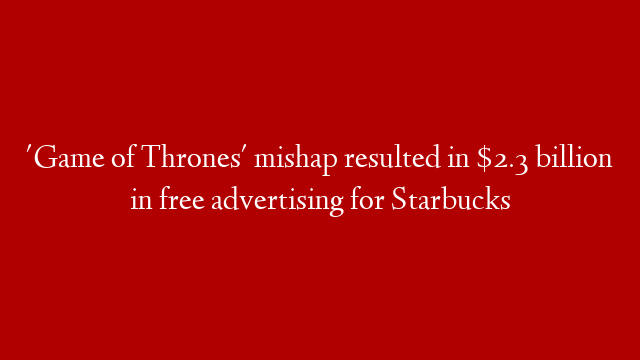 'Game of Thrones' mishap resulted in $2.3 billion in free advertising for Starbucks