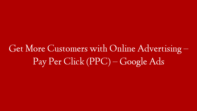 Get More Customers with Online Advertising –  Pay Per Click (PPC) – Google Ads