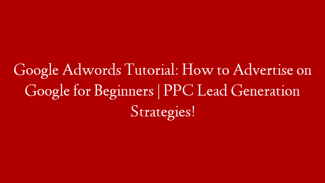 Google Adwords Tutorial: How to Advertise on Google for Beginners | PPC Lead Generation Strategies!