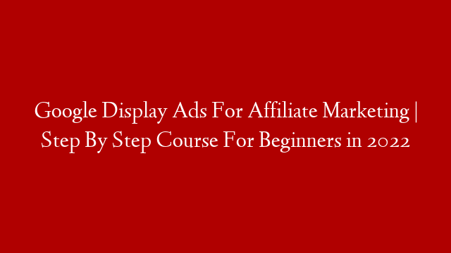 Google Display Ads For Affiliate Marketing | Step By Step Course For Beginners in 2022