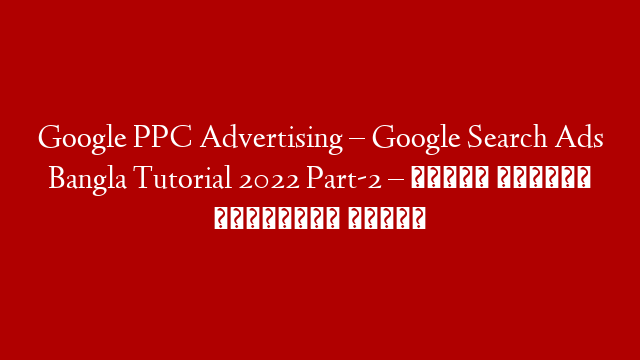 Google PPC Advertising – Google Search Ads Bangla Tutorial 2022 Part-2 – গুগলে কিভাবে বিজ্ঞাপন দিবেন