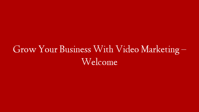 Grow Your Business With Video Marketing – Welcome
