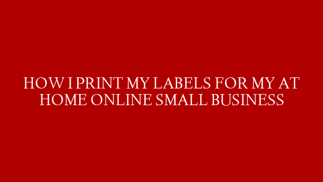 HOW I PRINT MY LABELS FOR MY AT HOME ONLINE SMALL BUSINESS