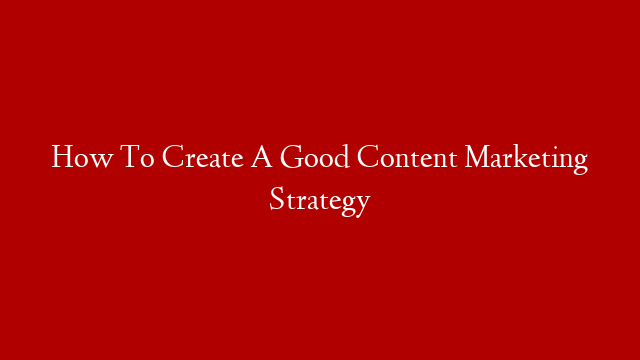 How To Create A Good Content Marketing Strategy