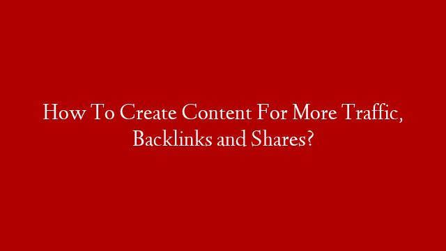 How To Create Content For More Traffic, Backlinks and Shares?