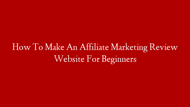 How To Make An Affiliate Marketing Review Website For Beginners