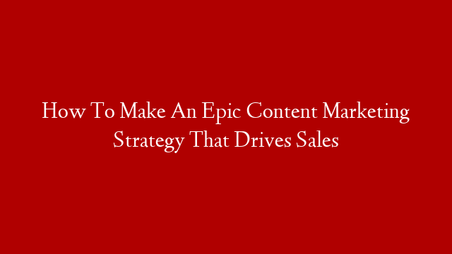 How To Make An Epic Content Marketing Strategy That Drives Sales