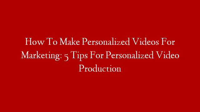 How To Make Personalized Videos For Marketing: 5 Tips For Personalized Video Production