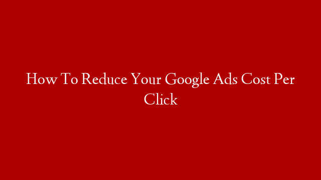 How To Reduce Your Google Ads Cost Per Click