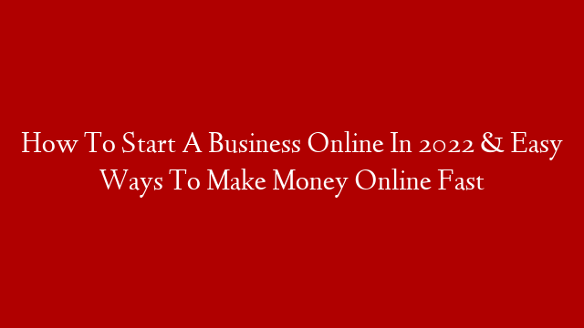 How To Start A Business Online In 2022 & Easy Ways To Make Money Online Fast