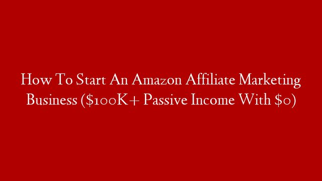 How To Start An Amazon Affiliate Marketing Business ($100K+ Passive Income With $0)