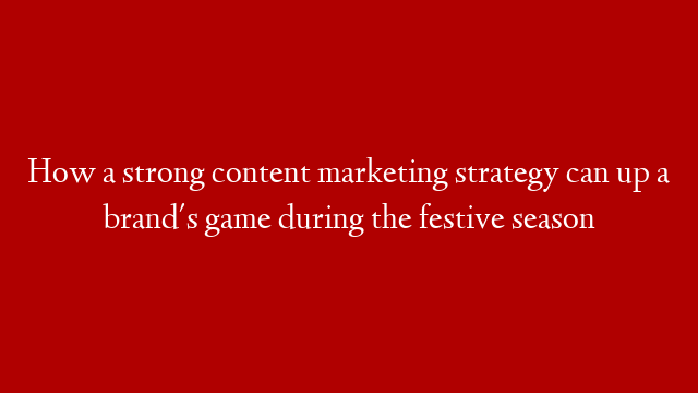 How a strong content marketing strategy can up a brand's game during the festive season