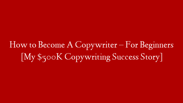 How to Become A Copywriter – For Beginners [My $500K Copywriting Success Story]