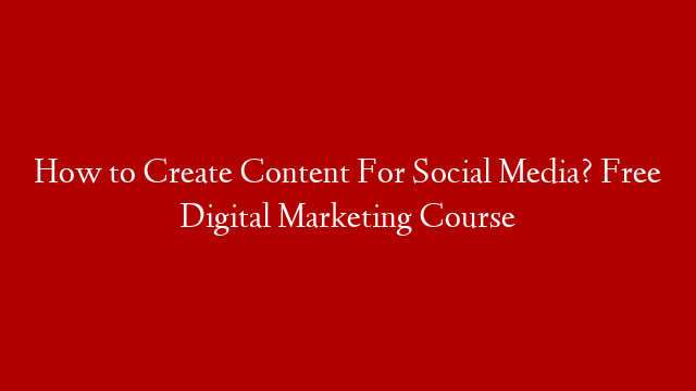 How to Create Content For Social Media? Free Digital Marketing Course