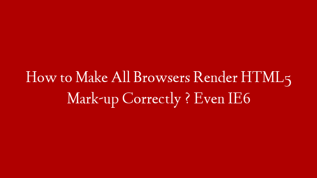 How to Make All Browsers Render HTML5 Mark-up Correctly ? Even IE6