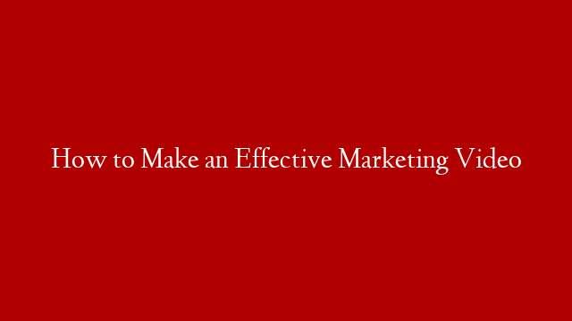 How to Make an Effective Marketing Video