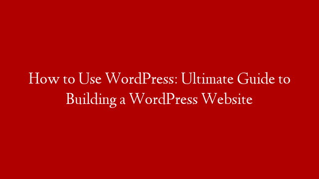 How to Use WordPress: Ultimate  Guide to Building  a WordPress  Website