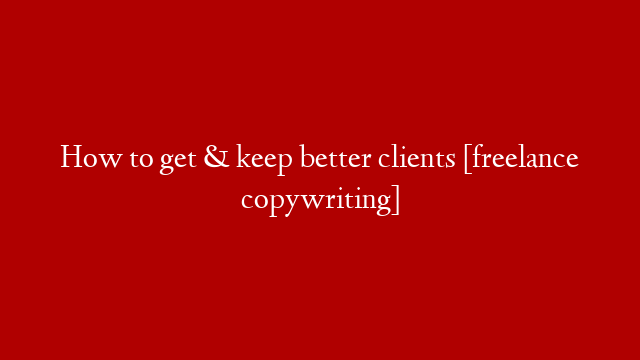 How to get & keep better clients [freelance copywriting]