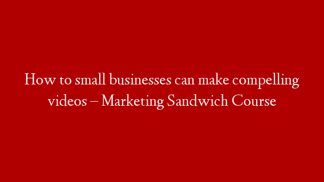 How to small businesses can make compelling videos – Marketing Sandwich Course