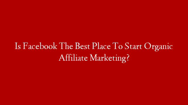 Is Facebook The Best Place To Start Organic Affiliate Marketing?