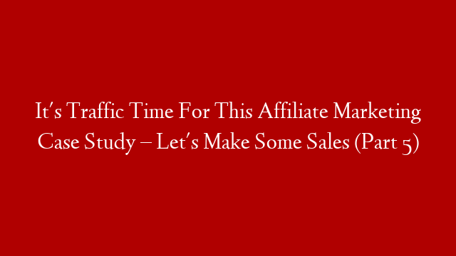 It's Traffic Time For This Affiliate Marketing Case Study – Let's Make Some Sales (Part 5)