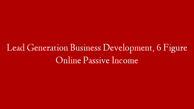 Lead Generation Business Development, 6 Figure Online Passive Income