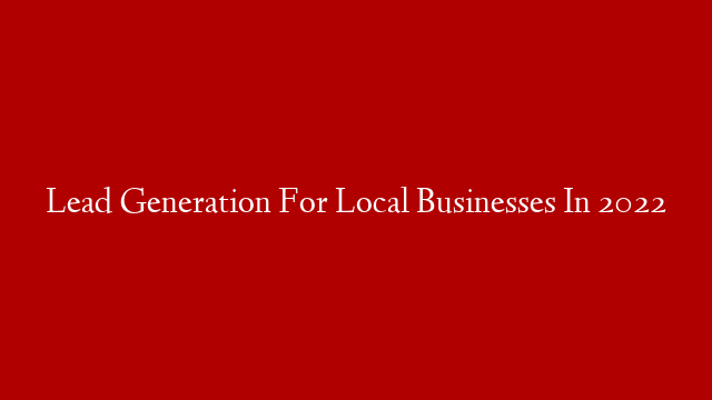 Lead Generation For Local Businesses In 2022
