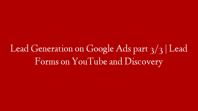 Lead Generation on Google Ads part 3/3 | Lead Forms on YouTube and Discovery