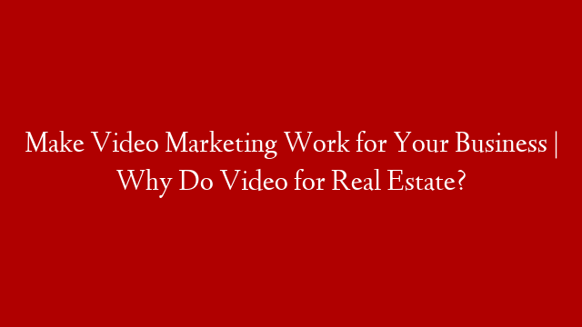 Make Video Marketing Work for Your Business | Why Do Video for Real Estate?