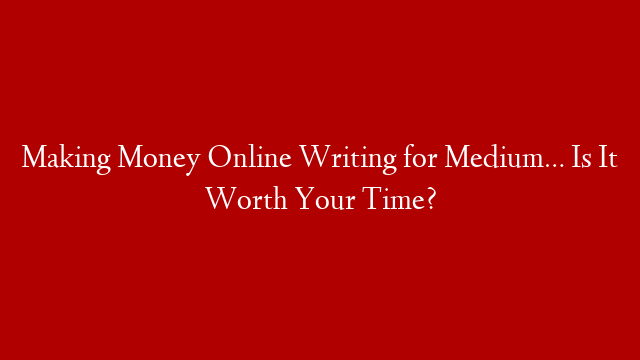 Making Money Online Writing for Medium… Is It Worth Your Time?